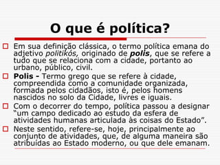 O que é política?
 Em sua definição clássica, o termo política emana do
  adjetivo politikós, originado de polis, que se refere a
  tudo que se relaciona com a cidade, portanto ao
  urbano, público, civil.
 Polis - Termo grego que se refere à cidade,
  compreendida como a comunidade organizada,
  formada pelos cidadãos, isto é, pelos homens
  nascidos no solo da Cidade, livres e iguais.
 Com o decorrer do tempo, política passou a designar
  “um campo dedicado ao estudo da esfera de
  atividades humanas articulada às coisas do Estado”.
 Neste sentido, refere-se, hoje, principalmente ao
  conjunto de atividades, que, de alguma maneira são
  atribuídas ao Estado moderno, ou que dele emanam.
 