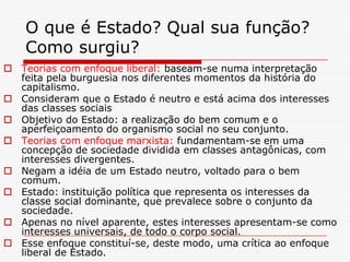 O que é Estado? Qual sua função?
    Como surgiu?
 Teorias com enfoque liberal: baseam-se numa interpretação
  feita pela burguesia nos diferentes momentos da história do
  capitalismo.
 Consideram que o Estado é neutro e está acima dos interesses
  das classes sociais
 Objetivo do Estado: a realização do bem comum e o
  aperfeiçoamento do organismo social no seu conjunto.
 Teorias com enfoque marxista: fundamentam-se em uma
  concepção de sociedade dividida em classes antagônicas, com
  interesses divergentes.
 Negam a idéia de um Estado neutro, voltado para o bem
  comum.
 Estado: instituição política que representa os interesses da
  classe social dominante, que prevalece sobre o conjunto da
  sociedade.
 Apenas no nível aparente, estes interesses apresentam-se como
  interesses universais, de todo o corpo social.
 Esse enfoque constituí-se, deste modo, uma crítica ao enfoque
  liberal de Estado.
 