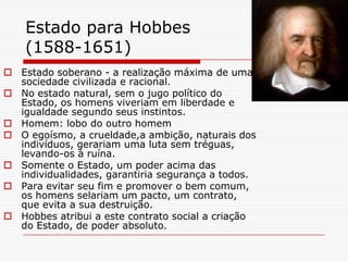 Estado para Hobbes
    (1588-1651)
 Estado soberano - a realização máxima de uma
  sociedade civilizada e racional.
 No estado natural, sem o jugo político do
  Estado, os homens viveriam em liberdade e
  igualdade segundo seus instintos.
 Homem: lobo do outro homem
 O egoísmo, a crueldade,a ambição, naturais dos
  indivíduos, gerariam uma luta sem tréguas,
  levando-os à ruína.
 Somente o Estado, um poder acima das
  individualidades, garantiria segurança a todos.
 Para evitar seu fim e promover o bem comum,
  os homens selariam um pacto, um contrato,
  que evita a sua destruição.
 Hobbes atribui a este contrato social a criação
  do Estado, de poder absoluto.
 