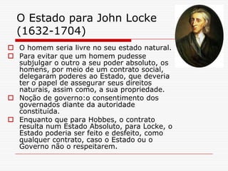 O Estado para John Locke
  (1632-1704)
 O homem seria livre no seu estado natural.
 Para evitar que um homem pudesse
  subjulgar o outro a seu poder absoluto, os
  homens, por meio de um contrato social,
  delegaram poderes ao Estado, que deveria
  ter o papel de assegurar seus direitos
  naturais, assim como, a sua propriedade.
 Noção de governo:o consentimento dos
  governados diante da autoridade
  constituída.
 Enquanto que para Hobbes, o contrato
  resulta num Estado Absoluto, para Locke, o
  Estado poderia ser feito e desfeito, como
  qualquer contrato, caso o Estado ou o
  Governo não o respeitarem.
 