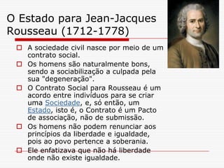O Estado para Jean-Jacques
Rousseau (1712-1778)
  A sociedade civil nasce por meio de um
   contrato social.
  Os homens são naturalmente bons,
   sendo a sociabilização a culpada pela
   sua "degeneração".
  O Contrato Social para Rousseau é um
   acordo entre indivíduos para se criar
   uma Sociedade, e, só então, um
   Estado, isto é, o Contrato é um Pacto
   de associação, não de submissão.
  Os homens não podem renunciar aos
   princípios da liberdade e igualdade,
   pois ao povo pertence a soberania.
  Ele enfatizava que não há liberdade
   onde não existe igualdade.
 