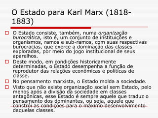 O Estado para Karl Marx (1818-
  1883)
 O Estado consiste, também, numa organização
  burocrática, isto é, um conjunto de instituições e
  organismos, ramos e sub-ramos, com suas respectivas
  burocracias, que exerce a dominação das classes
  exploradas, por meio do jogo institucional de seus
  aparelhos.
 Deste modo, em condições historicamente
  determinadas, o Estado desempenha a função de
  reprodutor das relações econômicas e políticas de
  classe.
 No pensamento marxista, o Estado molda a sociedade.
 Visto que não existe organização social sem Estado, pelo
  menos após a divisão da sociedade em classes
  antagônicas, esse Estado é sempre aquele que traduz o
  pensamento dos dominantes, ou seja, aquele que
  constrói as condições para o máximo desenvolvimento
  daquelas classes.
 