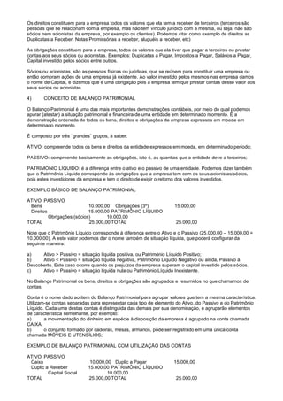 Os direitos constituem para a empresa todos os valores que ela tem a receber de terceiros (terceiros são
pessoas que se relacionam com a empresa, mas não tem vínculo jurídico com a mesma, ou seja, não são
sócios nem acionistas da empresa, por exemplo os clientes). Podemos citar como exemplo de direitos as
Duplicatas a Receber, Notas Promissórias a receber, aluguéis a receber, etc)

As obrigações constituem para a empresa, todos os valores que ela tiver que pagar a terceiros ou prestar
contas aos seus sócios ou acionistas. Exemplos: Duplicatas a Pagar, Impostos a Pagar, Salários a Pagar,
Capital investido pelos sócios entre outros.

Sócios ou acionistas, são as pessoas físicas ou jurídicas, que se reúnem para constituir uma empresa ou
então compram ações de uma empresa já existente. Ao valor investido pelos mesmos nas empresa damos
o nome de Capital, e dizemos que é uma obrigação pois a empresa tem que prestar contas desse valor aos
seus sócios ou acionistas.

4)     CONCEITO DE BALANÇO PATRIMONIAL

O Balanço Patrimonial é uma das mais importantes demonstrações contábeis, por meio do qual podemos
apurar (atestar) a situação patrimonial e financeira de uma entidade em determinado momento. É a
demonstração ordenada de todos os bens, direitos e obrigações da empresa expressos em moeda em
determinado momento.

É composto por três “grandes” grupos, à saber:

ATIVO: compreende todos os bens e direitos da entidade expressos em moeda, em determinado período;

PASSIVO: compreende basicamente as obrigações, isto é, as quantias que a entidade deve a terceiros;

PATRIMÔNIO LÍQUIDO: é a diferença entre o ativo e o passivo de uma entidade. Podemos dizer também
que o Patrimônio Líquido corresponde às obrigações que a empresa tem com os seus acionistas/sócios,
pois estes investidores da empresa e tem o direito de exigir o retorno dos valores investidos.

EXEMPLO BÁSICO DE BALANÇO PATRIMONIAL

ATIVO PASSIVO
 Bens                       10.000,00 Obrigações (3º)               15.000,00
 Direitos                   15.000,00 PATRIMÔNIO LÍQUIDO
          Obrigações (sócios)       10.000,00
TOTAL                       25.000,00 TOTAL                          25.000,00

Note que o Patrimônio Líquido corresponde à diferença entre o Ativo e o Passivo (25.000,00 – 15.000,00 =
10.000,00). A este valor podemos dar o nome também de situação líquida, que poderá configurar da
seguinte maneira:

a)    Ativo > Passivo = situação líquida positiva, ou Patrimônio Líquido Positivo;
b)    Ativo < Passivo = situação líquida negativa, Patrimônio Líquido Negativo ou ainda, Passivo à
Descoberto. Este caso ocorre quando os prejuízos da empresa superam o capital investido pelos sócios.
c)    Ativo = Passivo = situação líquida nula ou Patrimônio Líquido Inexistente.

No Balanço Patrimonial os bens, direitos e obrigações são agrupados e resumidos no que chamamos de
contas.

Conta é o nome dado ao item do Balanço Patrimonial para agrupar valores que tem a mesma característica.
Utilizam-se contas separadas para representar cada tipo de elemento do Ativo, do Passivo e do Patrimônio
Líquido. Cada uma destas contas é distinguida das demais por sua denominação, e agruparão elementos
de característica semelhante, por exemplo:
a)      a movimentação do dinheiro em espécie à disposição da empresa é agrupado na conta chamada
CAIXA;
b)      o conjunto formado por cadeiras, mesas, armários, pode ser registrado em uma única conta
chamada MÓVEIS E UTENSÍLIOS;

EXEMPLO DE BALANÇO PATRIMONIAL COM UTILIZAÇÃO DAS CONTAS

ATIVO PASSIVO
 Caixa                       10.000,00 Duplic a Pagar               15.000,00
 Duplic a Receber           15.000,00 PATRIMÔNIO LÍQUIDO
         Capital Social              10.000,00
TOTAL                       25.000,00 TOTAL                          25.000,00
 
