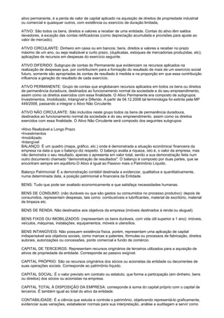 ativo permanente, é a perda de valor de capital aplicado na aquisição de direitos de propriedade industrial
ou comercial e quaisquer outros, com existência ou exercício de duração limitada,

ATIVO: São todos os bens, direitos e valores a receber de uma entidade. Contas do ativo têm saldos
devedores, à exceção das contas retificadoras (como depreciação acumulada e provisões para ajuste ao
valor de mercado).

ATIVO CIRCULANTE: Dinheiro em caixa ou em bancos; bens, direitos e valores a receber no prazo
máximo de um ano, ou seja realizável a curto prazo, (duplicatas, estoques de mercadorias produzidas, etc);
aplicações de recursos em despesas do exercício seguinte.

ATIVO DIFERIDO: Subgrupo de contas do Permanente que evidenciam os recursos aplicados na
realização de despesas que, por contribuírem para a formação do resultado de mais de um exercício social
futuro, somente são apropriadas às contas de resultado à medida e na proporção em que essa contribuição
influencia a geração do resultado de cada exercício.

ATIVO PERMANENTE: Grupo de contas que englobavam recursos aplicados em todos os bens ou direitos
de permanência duradoura, destinados ao funcionamento normal da sociedade e do seu empreendimento,
assim como os direitos exercidos com essa finalidade. O Ativo Permanente era composto de subgrupos:
Investimentos, Imobilizado, Intangível e Diferido. A partir de 04.12.2008 tal terminologia foi extinta pela MP
449/2008, passando a integrar o Ativo Não Circulante.

ATIVO NÃO CIRCULANTE: São incluídos neste grupo todos os bens de permanência duradoura,
destinados ao funcionamento normal da sociedade e do seu empreendimento, assim como os direitos
exercidos com essa finalidade. O Ativo Não Circulante será composto dos seguintes subgrupos:

•Ativo Realizável a Longo Prazo
•Investimentos
•Imobilizado
•Intangível
BALANÇO: É um quadro (mapa, gráfico, etc.) onde é demonstrada a situação econômica/ financeira da
empresa na data a que o balanço diz respeito. O balanço avalia a riqueza, isto é, o valor da empresa, mas
não demonstra o seu resultado, apenas o apresenta em valor total, sendo a sua demonstração feita num
outro documento chamado "demonstração de resultados". O balanço é composto por duas partes, que se
encontram sempre em equilíbrio.O Ativo é igual ao Passivo mais o Patrimônio Líquido.

Balanço Patrimonial: É a demonstração contábil destinada a evidenciar, qualitativa e quantitativamente,
numa determinada data, a posição patrimonial e financeira da Entidade.

BENS: Tudo que pode ser avaliado economicamente e que satisfaça necessidades humanas.

BENS DE CONSUMO: (não duráveis ou que são gastos ou consumidos no processo produtivo): depois de
consumidos, representam despesas, tais como: combustíveis e lubrificantes, material de escritório, material
de limpeza etc.

BENS DE RENDA: Não destinados aos objetivos da empresa (imóveis destinados à renda ou aluguel).

BENS FIXOS OU IMOBILIZADOS: (representam os bens duráveis, com vida útil superior a 1 ano): imóveis,
veículos, máquinas, instalações, equipamentos, móveis e utensílios.

BENS INTANGÍVEIS: Não possuem existência física, porém, representam uma aplicação de capital
indispensável aos objetivos sociais, como marcas e patentes, fórmulas ou processos de fabricação, direitos
autorais, autorizações ou concessões, ponto comercial e fundo de comércio.

CAPITAL DE TERCEIROS: Representam recursos originários de terceiros utilizados para a aquisição de
ativos de propriedade da entidade. Corresponde ao passivo exigível.

CAPITAL PRÓPRIO: São os recursos originários dos sócios ou acionistas da entidade ou decorrentes de
suas operações sociais. Corresponde ao patrimônio líquido.

CAPITAL SOCIAL: É o valor previsto em contrato ou estatuto, que forma a participação (em dinheiro, bens
ou direitos) dos sócios ou acionistas na empresa.

CAPITAL TOTAL À DISPOSIÇÃO DA EMPRESA: corresponde à soma do capital próprio com o capital de
terceiros. É também igual ao total do ativo da entidade.

CONTABILIDADE: É a ciência que estuda e controla o patrimônio, objetivando representá-lo graficamente,
evidenciar suas variações, estabelecer normas para sua interpretação, análise e auditagem e servir como
 