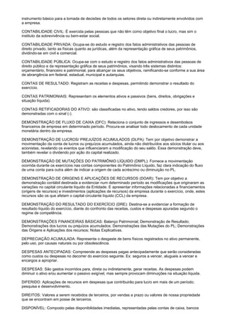 instrumento básico para a tomada de decisões de todos os setores direta ou indiretamente envolvidos com
a empresa.

CONTABILIDADE CIVIL: É exercida pelas pessoas que não têm como objetivo final o lucro, mas sim o
instituto da sobrevivência ou bem-estar social.

CONTABILIDADE PRIVADA: Ocupa-se do estudo e registro dos fatos administrativos das pessoas de
direito privado, tanto as físicas quanto as jurídicas, além da representação gráfica de seus patrimônios,
dividindo-se em civil e comercial.

CONTABILIDADE PÚBLICA: Ocupa-se com o estudo e registro dos fatos administrativos das pessoas de
direito público e da representação gráfica de seus patrimônios, visando três sistemas distintos:
orçamentário, financeiro e patrimonial, para alcançar os seus objetivos, ramificando-se conforme a sua área
de abrangência em federal, estadual, municipal e autarquias.

CONTAS DE RESULTADO: Registram as receitas e despesas, permitindo demonstrar o resultado do
exercício.

CONTAS PATRIMONIAIS: Representam os elementos ativos e passivos (bens, direitos, obrigações e
situação líquida).

CONTAS RETIFICADORAS DO ATIVO: são classificadas no ativo, tendo saldos credores, por isso são
demonstradas com o sinal (-).

DEMONSTRAÇÃO DE FLUXO DE CAIXA (DFC): Relaciona o conjunto de ingressos e desembolsos
financeiros de empresa em determinado período. Procura-se analisar todo deslocamento de cada unidade
monetária dentro da empresa.

DEMONSTRAÇÃO DE LUCROS/ PREJUÍZOS ACUMULADOS (DLPA): Tem por objetivo demonstrar a
movimentação da conta de lucros ou prejuízos acumulados, ainda não distribuídos aos sócios titular ou aos
acionistas, revelando os eventos que influenciaram a modificação do seu saldo. Essa demonstração deve,
também revelar o dividendo por ação do capital realizado.

DEMONSTRAÇÃO DE MUTAÇÕES DO PATRIMÔNIO LÍQUIDO (DMPL): Fornece a movimentação
ocorrida durante os exercícios nas contas componentes do Patrimônio Líquido, faz clara indicação do fluxo
de uma conta para outra além de indicar a origem de cada acréscimo ou diminuição no PL.

DEMONSTRAÇÃO DE ORIGENS E APLICAÇÕES DE RECURSOS (DOAR): Tem por objetivo a
demonstração contábil destinada a evidenciar num determinado período as modificações que originaram as
variações no capital circulante líquido da Entidade. E apresentar informações relacionadas a financiamentos
(origens de recursos) e investimentos (aplicações de recursos) da empresa durante o exercício, onde, estes
recursos são os que afetam o capital circulante líquido (CCL) da empresa.

DEMONSTRAÇÃO DO RESULTADO DO EXERCÍCIO (DRE): Destina-se a evidenciar a formação de
resultado líquido do exercício, diante do confronto das receitas, custos e despesas apuradas segundo o
regime de competência.

DEMONSTRAÇÕES FINANCEIRAS BÁSICAS: Balanço Patrimonial; Demonstração de Resultado;
Demonstrações dos lucros ou prejuízos acumulados; Demonstrações das Mutações do PL; Demonstrações
das Origens e Aplicações dos recursos; Notas Explicativas.

DEPRECIAÇÃO ACUMULADA: Representa o desgaste de bens físicos registrados no ativo permanente,
pelo uso, por causas naturais ou por obsolescência.

DESPESAS ANTECIPADAS: Compreende as despesas pagas antecipadamente que serão consideradas
como custos ou despesas no decorrer do exercício seguinte. Ex: seguros a vencer, alugueis a vencer e
encargos a apropriar.

DESPESAS: São gastos incorridos para, direta ou indiretamente, gerar receitas. As despesas podem
diminuir o ativo e/ou aumentar o passivo exigível, mas sempre provocam diminuições na situação líquida.

DIFERIDO: Aplicações de recursos em despesas que contribuirão para lucro em mais de um período;
pesquisa e desenvolvimento.

DIREITOS: Valores a serem recebidos de terceiros, por vendas a prazo ou valores de nossa propriedade
que se encontram em posse de terceiros.

DISPONÍVEL: Composto pelas disponibilidades imediatas, representadas pelas contas de caixa, bancos
 