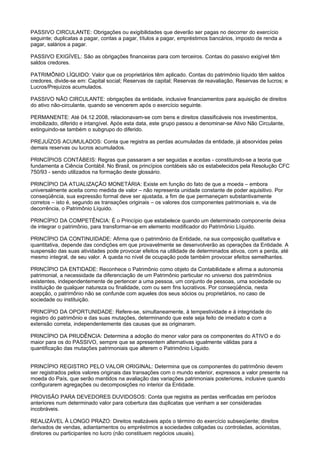 PASSIVO CIRCULANTE: Obrigações ou exigibilidades que deverão ser pagas no decorrer do exercício
seguinte; duplicatas a pagar, contas a pagar, títulos a pagar, empréstimos bancários, imposto de renda a
pagar, salários a pagar.

PASSIVO EXIGÍVEL: São as obrigações financeiras para com terceiros. Contas do passivo exigível têm
saldos credores.

PATRIMÔNIO LÍQUIDO: Valor que os proprietários têm aplicado. Contas do patrimônio líquido têm saldos
credores, divide-se em: Capital social; Reservas de capital; Reservas de reavaliação, Reservas de lucros; e
Lucros/Prejuízos acumulados.

PASSIVO NÃO CIRCULANTE: obrigações da entidade, inclusive financiamentos para aquisição de direitos
do ativo não-circulante, quando se vencerem após o exercício seguinte.

PERMANENTE: Até 04.12.2008, relacionavam-se com bens e direitos classificáveis nos investimentos,
imobilizado, diferido e intangível. Após esta data, este grupo passou a denominar-se Ativo Não Circulante,
extinguindo-se também o subgrupo do diferido.

PREJUÍZOS ACUMULADOS: Conta que registra as perdas acumuladas da entidade, já absorvidas pelas
demais reservas ou lucros acumulados.

PRINCÍPIOS CONTÁBEIS: Regras que passaram a ser seguidas e aceitas - constituindo-se a teoria que
fundamenta a Ciência Contábil. No Brasil, os princípios contábeis são os estabelecidos pela Resolução CFC
750/93 - sendo utilizados na formação deste glossário.

PRINCÍPIO DA ATUALIZAÇÃO MONETÁRIA: Existe em função do fato de que a moeda – embora
universalmente aceita como medida de valor – não representa unidade constante de poder aquisitivo. Por
conseqüência, sua expressão formal deve ser ajustada, a fim de que permaneçam substantivamente
corretos – isto é, segundo as transações originais – os valores dos componentes patrimoniais e, via de
decorrência, o Patrimônio Líquido.

PRINCÍPIO DA COMPETÊNCIA: É o Princípio que estabelece quando um determinado componente deixa
de integrar o patrimônio, para transformar-se em elemento modificador do Patrimônio Líquido.

PRINCÍPIO DA CONTINUIDADE: Afirma que o patrimônio da Entidade, na sua composição qualitativa e
quantitativa, depende das condições em que provavelmente se desenvolverão as operações da Entidade. A
suspensão das suas atividades pode provocar efeitos na utilidade de determinados ativos, com a perda, até
mesmo integral, de seu valor. A queda no nível de ocupação pode também provocar efeitos semelhantes.

PRINCÍPIO DA ENTIDADE: Reconhece o Patrimônio como objeto da Contabilidade e afirma a autonomia
patrimonial, a necessidade da diferenciação de um Patrimônio particular no universo dos patrimônios
existentes, independentemente de pertencer a uma pessoa, um conjunto de pessoas, uma sociedade ou
instituição de qualquer natureza ou finalidade, com ou sem fins lucrativos. Por conseqüência, nesta
acepção, o patrimônio não se confunde com aqueles dos seus sócios ou proprietários, no caso de
sociedade ou instituição.

PRINCÍPIO DA OPORTUNIDADE: Refere-se, simultaneamente, à tempestividade e à integridade do
registro do patrimônio e das suas mutações, determinando que este seja feito de imediato e com a
extensão correta, independentemente das causas que as originaram.

PRINCÍPIO DA PRUDÊNCIA: Determina a adoção do menor valor para os componentes do ATIVO e do
maior para os do PASSIVO, sempre que se apresentem alternativas igualmente válidas para a
quantificação das mutações patrimoniais que alterem o Patrimônio Líquido.


PRINCÍPIO REGISTRO PELO VALOR ORIGINAL: Determina que os componentes do patrimônio devem
ser registrados pelos valores originais das transações com o mundo exterior, expressos a valor presente na
moeda do País, que serão mantidos na avaliação das variações patrimoniais posteriores, inclusive quando
configurarem agregações ou decomposições no interior da Entidade.

PROVISÃO PARA DEVEDORES DUVIDOSOS: Conta que registra as perdas verificadas em períodos
anteriores num determinado valor para cobertura das duplicatas que venham a ser consideradas
incobráveis.

REALIZÁVEL À LONGO PRAZO: Direitos realizáveis após o término do exercício subseqüente; direitos
derivados de vendas, adiantamentos ou empréstimos a sociedades coligadas ou controladas, acionistas,
diretores ou participantes no lucro (não constituem negócios usuais).
 