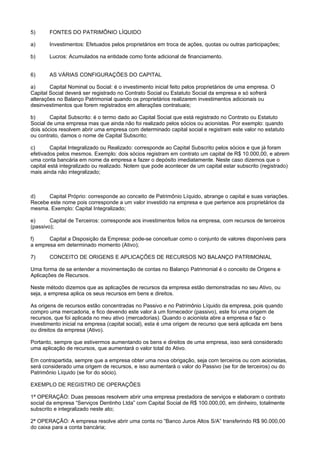 5)      FONTES DO PATRIMÔNIO LÍQUIDO

a)      Investimentos: Efetuados pelos proprietários em troca de ações, quotas ou outras participações;

b)      Lucros: Acumulados na entidade como fonte adicional de financiamento.


6)      AS VÁRIAS CONFIGURAÇÕES DO CAPITAL

a)      Capital Nominal ou Social: é o investimento inicial feito pelos proprietários de uma empresa. O
Capital Social deverá ser registrado no Contrato Social ou Estatuto Social da empresa e só sofrerá
alterações no Balanço Patrimonial quando os proprietários realizarem investimentos adicionais ou
desinvestimentos que forem registrados em alterações contratuais;

b)      Capital Subscrito: é o termo dado ao Capital Social que está registrado no Contrato ou Estatuto
Social de uma empresa mas que ainda não foi realizado pelos sócios ou acionistas. Por exemplo: quando
dois sócios resolvem abrir uma empresa com determinado capital social e registram este valor no estatuto
ou contrato, damos o nome de Capital Subscrito;

c)       Capital Integralizado ou Realizado: corresponde ao Capital Subscrito pelos sócios e que já foram
efetivados pelos mesmos. Exemplo: dois sócios registram em contrato um capital de R$ 10.000,00, e abrem
uma conta bancária em nome da empresa e fazer o depósito imediatamente. Neste caso dizemos que o
capital está integralizado ou realizado. Notem que pode acontecer de um capital estar subscrito (registrado)
mais ainda não integralizado;



d)    Capital Próprio: corresponde ao conceito de Patrimônio Líquido, abrange o capital e suas variações.
Recebe este nome pois corresponde a um valor investido na empresa e que pertence aos proprietários da
mesma. Exemplo: Capital Integralizado;

e)      Capital de Terceiros: corresponde aos investimentos feitos na empresa, com recursos de terceiros
(passivo);

f)     Capital a Disposição da Empresa: pode-se conceituar como o conjunto de valores disponíveis para
a empresa em determinado momento (Ativo);

7)      CONCEITO DE ORIGENS E APLICAÇÕES DE RECURSOS NO BALANÇO PATRIMONIAL

Uma forma de se entender a movimentação de contas no Balanço Patrimonial é o conceito de Origens e
Aplicações de Recursos.

Neste método dizemos que as aplicações de recursos da empresa estão demonstradas no seu Ativo, ou
seja, a empresa aplica os seus recursos em bens e direitos.

As origens de recursos estão concentradas no Passivo e no Patrimônio Líquido da empresa, pois quando
compro uma mercadoria, e fico devendo este valor à um fornecedor (passivo), este foi uma origem de
recursos, que foi aplicada no meu ativo (mercadorias). Quando o acionista abre a empresa e faz o
investimento inicial na empresa (capital social), esta é uma origem de recurso que será aplicada em bens
ou direitos da empresa (Ativo).

Portanto, sempre que estivermos aumentando os bens e direitos de uma empresa, isso será considerado
uma aplicação de recursos, que aumentará o valor total do Ativo.

Em contrapartida, sempre que a empresa obter uma nova obrigação, seja com terceiros ou com acionistas,
será considerado uma origem de recursos, e isso aumentará o valor do Passivo (se for de terceiros) ou do
Patrimônio Líquido (se for do sócio).

EXEMPLO DE REGISTRO DE OPERAÇÕES

1ª OPERAÇÃO: Duas pessoas resolvem abrir uma empresa prestadora de serviços e elaboram o contrato
social da empresa “Serviços Dentinho Ltda” com Capital Social de R$ 100.000,00, em dinheiro, totalmente
subscrito e integralizado neste ato;

2ª OPERAÇÃO: A empresa resolve abrir uma conta no “Banco Juros Altos S/A” transferindo R$ 90.000,00
do caixa para a conta bancária;
 