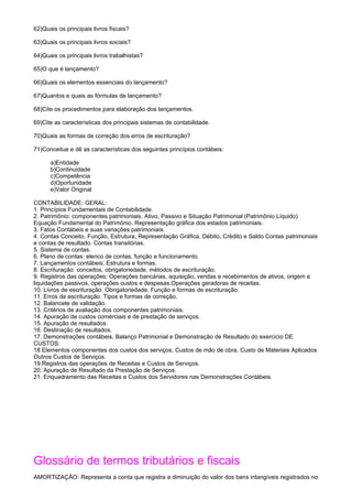 62)Quais os principais livros fiscais?

63)Quais os principais livros sociais?

64)Quais os principais livros trabalhistas?

65)O que é lançamento?

66)Quais os elementos essenciais do lançamento?

67)Quantos e quais as fórmulas de lançamento?

68)Cite os procedimentos para elaboração dos lançamentos.

69)Cite as características dos principais sistemas de contabilidade.

70)Quais as formas de correção dos erros de escrituração?

71)Conceitue e dê as características dos seguintes princípios contábeis:

      a)Entidade
      b)Continuidade
      c)Competência
      d)Oportunidade
      e)Valor Original

CONTABILIDADE: GERAL:
1. Princípios Fundamentais de Contabilidade.
2. Patrimônio: componentes patrimoniais. Ativo, Passivo e Situação Patrimonial (Patrimônio Líquido).
Equação Fundamental do Patrimônio. Representação gráfica dos estados patrimoniais.
3. Fatos Contábeis e suas variações patrimoniais.
4. Contas Conceito, Função, Estrutura, Representação Gráfica, Débito, Crédito e Saldo Contas patrimoniais
e contas de resultado. Contas transitórias.
5. Sistema de contas.
6. Plano de contas: elenco de contas, função e funcionamento.
7. Lançamentos contábeis; Estrutura e formas.
8. Escrituração: conceitos, obrigatoriedade, métodos de escrituração.
9. Registros das operações; Operações bancárias, aquisição, vendas e recebimentos de ativos, origem e
liquidações passivos, operações custos e despesas.Operações geradoras de receitas.
10. Livros de escrituração. Obrigatoriedade, Função e formas de escrituração.
11. Erros de escrituração. Tipos e formas de correção.
12. Balancete de validação.
13. Critérios de avaliação dos componentes patrimoniais.
14. Apuração de custos comerciais e de prestação de serviços.
15. Apuração de resultados.
16. Destinação de resultados.
17. Demonstrações contábeis, Balanço Patrimonial e Demonstração de Resultado do exercício DE
CUSTOS:
18 Elementos componentes dos custos dos serviços, Custos de mão de obra, Custo de Materiais Aplicados
Outros Custos de Serviços.
19.Registros das operações de Receitas e Custos de Serviços.
20. Apuração de Resultado da Prestação de Serviços.
21. Enquadramento das Receitas e Custos dos Servidores nas Demonstrações Contábeis.




Glossário de termos tributários e fiscais
AMORTIZAÇÃO: Representa a conta que registra a diminuição do valor dos bens intangíveis registrados no
 