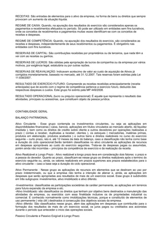 RECEITAS: São entradas de elementos para o ativo da empresa, na forma de bens ou direitos que sempre
provocam um aumento da situação líquida.

REGIME DE CAIXA: Quando, na apuração dos resultados do exercício são considerados apenas os
pagamentos e recebimentos efetuados no período. Só pode ser utilizado em entidades sem fins lucrativos,
onde os conceitos de recebimentos e pagamentos muitas vezes identificam-se com os conceitos de
receitas e despesas.

REGIME DE COMPETÊNCIA: Quando, na apuração dos resultados do exercício, são considerados as
receitas e despesas, independentemente de seus recebimentos ou pagamentos. É obrigatório nas
entidades com fins lucrativos.

RESERVAS DE CAPITAL: São contribuições recebidas por proprietários ou de terceiros, que nada têm a
ver com as receitas ou ganhos.

RESERVAS DE LUCROS: São obtidas pela apropriação de lucros da companhia ou da empresa por vários
motivos, por exigência legal, estatutária ou por outras razões.

RESERVAS DE REAVALIAÇÃO: Indicavam acréscimo de valor ao custo de aquisição de Ativos já
corrigidos monetariamente, baseado no mercado, até 31.12.2007. Tais reservas foram extintas pela Lei
11.638/2007.

RESULTADO DE EXERCÍCIO FUTURO: Compreende as receitas recebidas antecipadamente (receita
antecipada) que de acordo com o regime de competência pertence a exercício futuro, deduzido das
respectivas despesas e custos. Este grupo foi extinto pela MP 449/2008.

RESULTADO OPERACIONAL (lucro ou prejuízo operacional): É aquele que representa o resultado das
atividades, principais ou acessórias, que constituem objeto da pessoa jurídica.



CONTABILIDADE GERAL

BALANÇO PATRIMONIAL

Ativo Circulante : Esse grupo contempla os investimentos circulantes, ou seja as aplicações em
disponibilidades financeiras ( caixa, bancos, aplicações em títulos vinculados ao mercado aberto, de liquidez
imediata ), bem como os direitos de credito sobre cliente e outros devedores por operações realizadas a
prazo ( contas a receber, duplicatas a receber, clientes ), os estoques ( mercadorias, matérias primas,
produtos em elaboração, produtos acabados ) e outros bens e direitos realizáveis no curso do exercício
seguinte – curto prazo, isto é, até 12 meses da data do balanço, caso a classificação não tenha como base
a duração do ciclo operacional.Serão também classificadas no ativo circulante as aplicações de recursos
em despesas apropriáveis ao custo do exercício seguintes. Trata-se de despesas pagas ou assumidas,
porém ainda não incorridas – princípios da competência de exercício e da realização da receita.

Ativo Realizável a Longo Prazo : Ativo realizável a longo prazo leva em consideração dois fatores: o prazo e
a pessoa do devedor. Quanto ao prazo, classificam-se nesse grupo os direitos realizáveis após o termino do
exercício seguinte ou, ainda, os valores realizáveis em prazos superiores aos prazos estabelecidos para o
ativo circulante – caso a base seja a duração do ciclo operacional.

Ativo Permanente : Nesse grupo as aplicações de recursos em elementos que se destinam ao uso por
prazo indeterminado, ou que a empresa não tenha a intenção de alienar e, ainda, as aplicações em
despesas que serão apropriadas aos resultados de mais de um exercício social. Esse grupo é subdividido
em três subgrupos: investimentos, ativo imobilizado e ativo diferido.

-Investimentos: classificadas as participações societárias de caráter permanente, as aplicações em terrenos
para futura expansão da empresa e etc.
-Ativo Imobilizado: são classificados os direitos que tenham por objetivo bens destinados a manutenção das
atividades da empresa, ou exercidos com essa finalidade inclusive os de propriedades industrial ou
comercial. E conhecido normalmente como imobilizações técnicas, porque e constituído de elementos de
uso permanente ( vida útil ) destinados á consecução dos objetivos sociais da empresa.
-Ativo diferido: São classificados nesse grupo, alem das aplicações em despesas que contribuirão para o
formação dos resultados de mais de um exercício social, os juros pagos ou creditados aos acionistas
durante o período que anteceder o inicio das operações sociais.

Passivo Circulante e Passivo Exigível à Longo Prazo
 