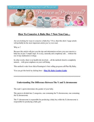 How To Conceive A Baby Boy ? Now You Can…

Are you looking for ways to conceive a baby boy ? If so, then this short 3 page article
will probably be the most important article you’ve ever read.

Why so ?

Because this article will give you the tips and information on how you can conceive a
baby boy in just 3 simple steps. It is easy, naturally and completely safe… without the
use of any medication or drugs.

In other words, there is no health risk involved… all the methods listed is completely
natural… with great emphasis on your well being.

This method is take from Alicia Pennington’s best selling program call Plan My Baby.

You can get this book by clicking here – Plan My Baby Gender Guide




    Understanding The Difference Between The Y and X chromosome

The male’s sperm determines the gender of your baby.

The sperm is divided into 2 categories, one containing the Y chromosome, one containing
the X chromosome.

The Y chromosome is responsible for producing a baby boy while the X chromosome is
responsible for producing a baby girl.
 
