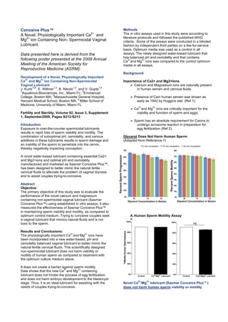 Conceive Plus™
A Novel, Physiologically Important Ca2+
and
Mg2+
ion Containing Non- Spermicidal Vaginal
Lubricant.
Data presented here is derived from the
following poster presented at the 2009 Annual
Meeting of the American Society for
Reproductive Medicine (ASRM):
Development of a Novel, Physiologically Important
Ca
2+
and Mg
2+
ion Containing Non-Spermicidal
Vaginal Lubricant
J. Kurtz
123
, E. Willmer
1,2
, B. Nikolic
1,2
, and V. Gupta
1,4
1
Aquatrove Biosciences, Inc., Miami FL;
2
Emmanuel
College, Boston MA;
3
Massachusetts General Hospital,
Harvard Medical School, Boston MA;
4
Miller School of
Medicine, University of Miami, Miami FL
Fertility and Sterility, Volume 92, Issue 3, Supplement
1, September2009, Pages S212-S213
Introduction
Exposure to over-the-counter spermicidal lubricants
results in rapid loss of sperm viability and motility. The
combination of suboptimal pH, osmolality, and various
additives in these lubricants results in sperm damage and
an inability of the sperm to penetrate into the cervix,
thereby negatively impacting conception.
A novel water-based lubricant containing essential Ca2+
and Mg2+ions and optimal pH and osmolality
manufactured and marketed as Sasmar Conceive Plus™,
has been designed to better mimic the natural fertile
cervical fluids to alleviate the problem of vaginal dryness
and to assist couples trying-to-conceive.
Abstract
Objective:
The primary objective of this study was to evaluate the
performance of the novel calcium and magnesium
containing non-spermicidal vaginal lubricant (Sasmar
Conceive Plus™) using established in vitro assays. It also
measured the effectiveness of Sasmar Conceive Plus™
in maintaining sperm viability and motility, as compared to
optimum control medium. Trying to conceive couples seek
a vaginal lubricant that mimics natural fluids and is not
toxic to the sperm.
Results and Conclusions:
The physiologically important Ca
2+
and Mg
2+
ions have
been incorporated into a new water-based, pH and
osmolality balanced vaginal lubricant to better mimic the
natural fertile cervical fluids. This scientifically designed
non-spermicidal lubricant does not harm viability or
motility of human sperm as compared to treatment with
the optimum culture medium alone.
It does not create a barrier against sperm motility.
Data shows that the new Ca
2+
and Mg
2+
containing
lubricant does not hinder the process of egg fertilization
and does not harm embryo development to the blastocyst
stage. Thus, it is an ideal lubricant for assisting with the
needs of couples trying-to-conceive.
Methods
The in vitro assays used in this study were according to
literature protocols and followed the published WHO
criteria. Some of the assays were conducted in a blinded
fashion by independent third parties on a fee-for-service
basis. Optimum media was used as a control in all
assays. The newly designed water-based lubricant that
has balanced pH and osmolality and that contains
Ca
2+
and Mg
2+
ions was compared to the control optimum
media in all assays.
Background
Importance of Ca2+ and Mg2+Ions
 Calcium and Magnesium ions are naturally present
in human semen and cervical fluids.
 Presence of Cain human semen was shown as
early as 1942 by Huggins etal. (Ref 1).
 Ca
2+
and Mg
2+
ions are critically important for the
viability and function of sperm and eggs.
 Sperm has an absolute requirement for Caions to
undergo acrosome reaction in preparation for
egg fertilization (Ref 2).
Glycerol Does Not Harm Human Sperm
(Adapted from Reference 7)
A.Human Sperm Motility Assay
B.
Novel Ca
2+
/Mg
2+
lubricant (Sasmar Conceive Plus)
does not harm human sperm viability or motility
 