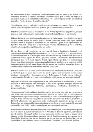 Es precisamente en esta observación donde entendemos que no somos y no hemos sido
totalmente federales y tampoco totalmente descentralizados, por lo tanto se empieza a
entender la razón por la cual en la Constitución de 1961 y en la vigente siempre hay una frase
que se lee: “en los términos de esta Constitución”.
Si analizamos entonces cada nivel político territorial vemos que nuestro Estado tiene dos
rostros, uno federal y descentralizado, y el otro que es esencialmente centralizado.
El federal y descentralizado lo encontramos en los Poderes Ejecutivos y Legislativos, es decir
en dos de los 5 sentidos que he mencionado, imaginando que el Estado es una persona.
El Poder Ejecutivo en el ámbito estadal se ejerce por el Gobernador y en el ámbito local por el
Alcalde, ambos electos de manera directa, secreta y universal desde 1989, igual fórmula
electoral como es elegido el Presidente de la República, quien es el representante del
Ejecutivo Nacional. Entre ellos no existe ningún nivel de subordinación, y por lo tanto hay
una absoluta independencia política entre uno y otro.
El otro Poder es el Legislativo, en este caso el Consejo Legislativo Regional es el
representante del Poder Legislativo en el estado y el Concejo Municipal es el representante de
la función legislativa en el Municipio. Entre estos niveles no hay subordinación política a la
Asamblea Nacional, órgano del Poder Legislativo Nacional. La autonomía de cada instancia
política está dada por el origen electoral de cada representante, y en el nivel de autonomía que
tengan para dictar sus propias normas, pues cada instancia legislativa y en su propio ámbito
de competencia territorial, puede dictar todas las normas que considere necesarias, siempre y
cuando éstas no sean contrarias a la Constitución y a las Leyes.
El Estado centralizado lo vemos cuando observamos con detalle al Poder Judicial, Ciudadano
y Electoral, pues en estos tres poderes no existe órganos con autonomía en los niveles
estadales y municipales. Los órganos a través de los cuales el Estado cumple su función
respectiva están ubicados en el nivel central del poder político y con una autoridad nacional.
Importante es destacar que los principios en los cuales descansa la relación entre el Estado
Nacional, el estado regional y los municipios se basa en los siguientes principios previstos en
el artículo 4: integridad territorial, cooperación, solidaridad, concurrencia y
corresponsabilidad.
Si comparamos el diseño del Poder Legislativo y Ejecutivo, estos principios son claramente la
base de las relaciones entre los distintos niveles políticos del Estado, para lo cual requiere de
una permanente negociación, diálogo e intercambio de ideas; si analizamos bajo ésta óptica la
relación de los distintos niveles políticos territoriales en los Poderes Judicial, Ciudadano y
Electoral, claramente estos principios están absolutamente garantizados porque en estos
Poderes hay una sola autoridad y ésta, además de no ser electa, se centra en una sóla autoridad
que se ubica en el Poder Público Nacional y con una competencia nacional.
Por lo tanto si detenemos la mirada en el Poder Público Municipal, sólo conseguiremos por un
lado: la función ejecutiva representada por el Alcalde y la función legislativa, representada
por el Concejo Municipal, ambos con una autonomía política que tiene su origen en la
elección popular de sus autoridades; y por otro lado, la función contralora, representada por la
Contraloría Municipal, que es una instancia que forma parte de un Sistema Nacional de
Control Fiscal, sometido a un ente rector denominado Contraloría General de la República.
 