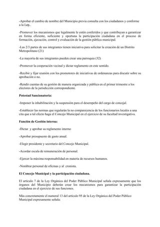 -Aprobar el cambio de nombre del Municipio previa consulta con los ciudadanos y conforme
a la Ley.
-Promover los mecanismos que legalmente le estén conferidos y que contribuyan a garantizar
en forma eficiente, suficiente y oportuna la participación ciudadana en el proceso de
formación, ejecución, control y evaluación de la gestión pública municipal.
-Las 2/3 partes de sus integrantes tienen iniciativa para solicitar la creación de un Distrito
Metropolitano (21)
-La mayoría de sus integrantes pueden crear una parroquia (32)
-Promover la cooperación vecinal y dictar reglamento en este sentido.
-Recibir y fijar reunión con los promotores de iniciativas de ordenanzas para discutir sobre su
aprobación o no.
-Rendir cuentas de su gestión de manera organizada y pública en el primer trimestre a los
electores de la jurisdicción correspondiente.
Potestad Sancionatoria:
-Imponer la inhabilitación y la suspensión para el desempeño del cargo de concejal.
-Establecer las normas que regularán la no comparecencia de los funcionarios locales a una
cita que a tal efecto haga el Concejo Municipal en el ejercicio de su facultad investigativa.
Función de Gestión interna:
-Dictar y aprobar su reglamento interno
-Aprobar presupuesto de gasto anual.
-Elegir presidente y secretario del Concejo Municipal.
-Acordar escala de remuneración de personal.
-Ejercer la máxima responsabilidad en materia de recursos humanos.
-Nombrar personal de oficinas y al cronista.
El Concejo Municipal y la participación ciudadana.
El artículo 7 de la Ley Orgánica del Poder Público Municipal señala expresamente que los
órganos del Municipio deberán crear los mecanismos para garantizar la participación
ciudadana en el ejercicio de sus funciones.
Más concretamente el numeral 13 del artículo 95 de la Ley Orgánica del Poder Público
Municipal expresamente señala:
 