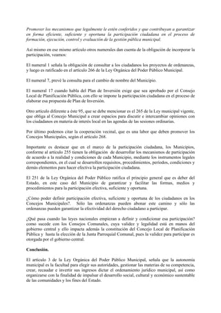 Promover los mecanismos que legalmente le estén conferidos y que contribuyan a garantizar
en forma eficiente, suficiente y oportuna la participación ciudadana en el proceso de
formación, ejecución, control y evaluación de la gestión pública municipal.
Así mismo en ese mismo artículo otros numerales dan cuenta de la obligación de incorporar la
participación, veamos:
El numeral 1 señala la obligación de consultar a los ciudadanos los proyectos de ordenanzas,
y luego es ratificado en el artículo 266 de la Ley Orgánica del Poder Público Municipal.
El numeral 7, prevé la consulta para el cambio de nombre del Municipio.
El numeral 17 cuando habla del Plan de Inversión exige que sea aprobado por el Consejo
Local de Planificación Pública, con ello se impone la participación ciudadana en el proceso de
elaborar esa propuesta de Plan de Inversión.
Otro artículo diferente a éste 95, que se debe mencionar es el 265 de la Ley municipal vigente,
que obliga al Concejo Municipal a crear espacios para discutir e intercambiar opiniones con
los ciudadanos en materia de interés local en las agendas de las sesiones ordinarias.
Por último podemos citar la cooperación vecinal, que es una labor que deben promover los
Concejos Municipales, según el artículo 268.
Importante es destacar que en el marco de la participación ciudadana, los Municipios,
conforme al artículo 255 tienen la obligación de desarrollar los mecanismos de participación
de acuerdo a la realidad y condiciones de cada Municipio, mediante los instrumentos legales
correspondientes, en el cual se desarrollen requisitos, procedimientos, períodos, condiciones y
demás elementos para hacer efectiva la participación ciudadana.
El 251 de la Ley Orgánica del Poder Público ratifica el principio general que es deber del
Estado, en este caso del Municipio de garantizar y facilitar las formas, medios y
procedimientos para la participación efectiva, suficiente y oportuna.
¿Cómo poder definir participación efectiva, suficiente y oportuna de los ciudadanos en los
Concejos Municipales?. Sólo las ordenanzas pueden abonar este camino y sólo las
ordenanzas pueden garantizar la efectividad del derecho ciudadano a participar.
¿Qué pasa cuando las leyes nacionales empiezan a definir y condicionar esa participación?
como sucede con los Consejos Comunales, cuya validez y legalidad está en manos del
gobierno central y ello impacta además la constitución del Concejo Local de Planificación
Pública y hasta la elección de la Junta Parroquial Comunal, pues la validez para participar es
otorgada por el gobierno central.
Conclusión.
El artículo 3 de la Ley Orgánica del Poder Público Municipal, señala que la autonomía
municipal es la facultad para elegir sus autoridades, gestionar las materias de su competencia,
crear, recaudar e invertir sus ingresos dictar el ordenamiento jurídico municipal, así como
organizarse con la finalidad de impulsar el desarrollo social, cultural y económico sustentable
de las comunidades y los fines del Estado.
 