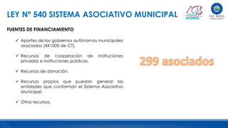 LEY Nº 540 SISTEMA ASOCIATIVO MUNICIPAL
FUENTES DE FINANCIAMIENTO
 Aportes de los gobiernos autónomos municipales
asociados (4X1000 de CT).
 Recursos de cooperación de instituciones
privadas e instituciones públicas.
 Recursos de donación.
 Recursos propios que puedan generar las
entidades que conforman el Sistema Asociativo
Municipal.
 Otros recursos.
 
