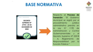 .
DECRETO
SUPREMO Nº
27931, 20 DE
DICIEMBRE DE
2004
Respecto al Proceso de
Transición: “El Gobierno
Municipal se regirá por el
procedimiento jurídico
administrativo previsto en
la Ley N° 1178 de
Administración y Control
Gubernamentales y el
Decreto Supremo Nº 23318
– A, Reglamento de
Responsabilidad por la
Función Pública.”
BASE NORMATIVA
 