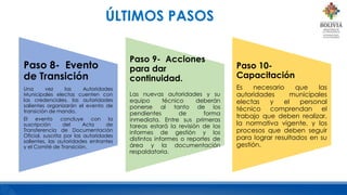 Paso 8- Evento
de Transición
Una vez las Autoridades
Municipales electas cuenten con
las credenciales, las autoridades
salientes organizarán el evento de
transición de mando.
El evento concluye con la
suscripción del Acta de
Transferencia de Documentación
Oficial, suscrita por las autoridades
salientes, las autoridades entrantes
y el Comité de Transición.
Paso 9- Acciones
para dar
continuidad.
Las nuevas autoridades y su
equipo técnico deberán
ponerse al tanto de los
pendientes de forma
inmediata. Entre sus primeras
tareas estará la revisión de los
informes de gestión y los
distintos informes o reportes de
área y la documentación
respaldatoria.
Paso 10-
Capacitación
Es necesario que las
autoridades municipales
electas y el personal
técnico comprendan el
trabajo que deben realizar,
la normativa vigente, y los
procesos que deben seguir
para lograr resultados en su
gestión.
ÚLTIMOS PASOS
 