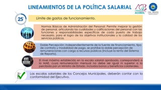 Límite de gastos de funcionamiento.
Normas Básicas de Administración del Personal: Permite mejorar la gestión
de personal, articulando las cualidades y calificaciones del personal con las
funciones y responsabilidades específicas de cada puesto de trabajo
necesario, para el logro de los objetivos institucionales y la calidad de los
servicios públicos.
Doble Percepción: Independientemente de la fuente de financiamiento, tipo
de contrato y modalidad de pago, se prohíbe la doble percepción de
remuneraciones con cargo a recursos públicos (Incluye la renta del Sistema
de Reparto).
El nivel máximo establecido en la escala salarial aprobada, corresponderá a
la MAE, cuya remuneración mensual no debe ser igual ni superior a la
percibida por un Ministro de Estado, incluidos bonos y beneficios colaterales.
Las escalas salariales de los Concejos Municipales, deberán contar con la
conformidad del Ejecutivo.
LINEAMIENTOS DE LA POLÍTICA SALARIAL
 