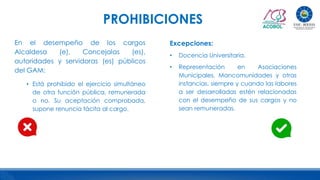 En el desempeño de los cargos
Alcaldesa (e), Concejalas (es),
autoridades y servidoras (es) públicos
del GAM:
• Está prohibido el ejercicio simultáneo
de otra función pública, remunerada
o no. Su aceptación comprobada,
supone renuncia tácita al cargo.
PROHIBICIONES
Excepciones:
• Docencia Universitaria.
• Representación en Asociaciones
Municipales, Mancomunidades y otras
instancias, siempre y cuando las labores
a ser desarrolladas estén relacionadas
con el desempeño de sus cargos y no
sean remuneradas.
 