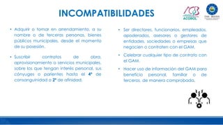• Adquirir o tomar en arrendamiento, a su
nombre o de terceras personas, bienes
públicos municipales, desde el momento
de su posesión.
• Suscribir contratos de obra,
aprovisionamiento o servicios municipales,
sobre los que tengan interés personal, sus
cónyuges o parientes hasta el 4º de
consanguinidad o 2º de afinidad.
INCOMPATIBILIDADES
• Ser directores, funcionarios, empleados,
apoderados, asesores o gestores de
entidades, sociedades o empresas que
negocien o contraten con el GAM.
• Celebrar cualquier tipo de contrato con
el GAM.
• Hacer uso de información del GAM para
beneficio personal, familiar o de
terceros, de manera comprobada.
 