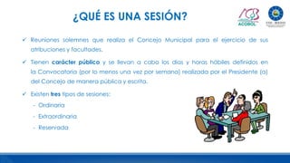 ¿QUÉ ES UNA SESIÓN?
 Reuniones solemnes que realiza el Concejo Municipal para el ejercicio de sus
atribuciones y facultades.
 Tienen carácter público y se llevan a cabo los días y horas hábiles definidos en
la Convocatoria (por lo menos una vez por semana) realizada por el Presidente (a)
del Concejo de manera pública y escrita.
 Existen tres tipos de sesiones:
- Ordinaria
- Extraordinaria
- Reservada
 