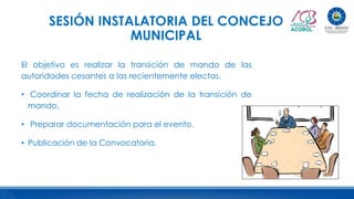 SESIÓN INSTALATORIA DEL CONCEJO
MUNICIPAL
El objetivo es realizar la transición de mando de las
autoridades cesantes a las recientemente electas.
• Coordinar la fecha de realización de la transición de
mando.
• Preparar documentación para el evento.
• Publicación de la Convocatoria.
 