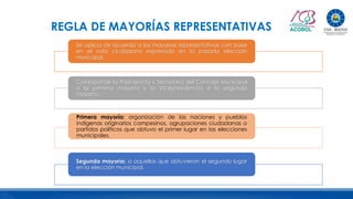 REGLA DE MAYORÍAS REPRESENTATIVAS
Se aplica de acuerdo a las mayorías representativas con base
en el voto ciudadano expresado en la pasada elección
municipal.
Corresponde la Presidencia y Secretaría del Concejo Municipal
a la primera mayoría y la Vicepresidencia a la segunda
mayoría.
Primera mayoría: organización de las naciones y pueblos
indígenas originarios campesinos, agrupaciones ciudadanas o
partidos políticos que obtuvo el primer lugar en las elecciones
municipales.
Segunda mayoría: a aquellas que obtuvieron el segundo lugar
en la elección municipal.
 
