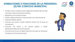 ATRIBUCIONES O FUNCIONES DE LA PRESIDENTA
(E) DEL CONCEJO MUNICIPAL
• Cumplir y hacer cumplir las Leyes, Reglamento General del Concejo
Municipal y todas las decisiones del Pleno.
• Representar al Concejo Municipal.
• Presidir y dirigir las Sesiones e imponer orden en la sala de sesiones.
• Proponer el Orden del Día.
• Convocar por escrito a Sesión Ordinaria (mínimo de 72 horas de
anticipación).
• Convocar por escrito y de manera pública a Sesión
Extraordinaria (48 horas de anticipación).
• Comunicar por escrito al Órgano Ejecutivo Municipal las decisiones
tomadas por el Concejo Municipal.
 