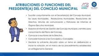 ATRIBUCIONES O FUNCIONES DEL
PRESIDENTE(A) DEL CONCEJO MUNICIPAL
• Suscribir conjuntamente con el Secretario(a) del Concejo Municipal,
las Leyes Municipales, Resoluciones Municipales, Resoluciones de
Directiva, Minutas de comunicación y Peticiones de Informes al
Órgano Ejecutivo Municipal.
• Elaborar el Informe de Gestión del Concejo Municipal y remitirlo para
conocimiento del Pleno del Concejo.
• Convocar a reuniones de la Directiva.
• Conceder licencia a las Concejalas y Concejales
• Declarar la suficiente discusión sobre un tema en deliberación e
iniciar la votación, en el marco de los procedimientos establecidos
en el Reglamento General.
 