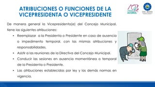 ATRIBUCIONES O FUNCIONES DE LA
VICEPRESIDENTA O VICEPRESIDENTE
De manera general la Vicepresidenta(e) del Concejo Municipal,
tiene las siguientes atribuciones:
• Reemplazar a la Presidenta o Presidente en caso de ausencia
o impedimento temporal, con las mismas atribuciones y
responsabilidades.
• Asistir a las reuniones de la Directiva del Concejo Municipal.
• Conducir las sesiones en ausencia momentánea o temporal
de la Presidenta o Presidente.
• Las atribuciones establecidas por ley y las demás normas en
vigencia.
 