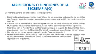 ATRIBUCIONES O FUNCIONES DE LA
SECRETARIA(O)
De manera general las atribuciones son las siguientes:
• Disponer la grabación en medios magnéticos de las sesiones y elaboración de las Actas
del Concejo Municipal, redacción de la correspondencia y revisión de los documentos
oficiales.
• Suscribir con el Presidente(a) del Concejo Municipal, las Leyes Municipales, Resoluciones
Municipales, Resoluciones de Directiva, Actas y otros documentos internos y públicos.
• Coordinar con el Presidente(a) del Concejo Municipal el registro de documentos, libros,
expedientes y archivos del Concejo Municipal, velando por su custodia y conservación.
• Ejecutar la programación de operaciones del Concejo Municipal.
• Expedir certificados, testimonios y copias legalizadas de los documentos públicos que
se encuentren bajo su custodia, previo cumplimiento de las formalidades
legales de los requirentes.
 