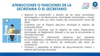 ATRIBUCIONES O FUNCIONES DE LA
SECRETARIA O EL SECRETARIO
• Disponer la publicación y difusión de las Leyes Municipales
promulgadas y las Resoluciones Municipales sancionadas a través
de la página web y/u otros medios de comunicación social del
GAM.
• Coordinar con el Órgano Ejecutivo Municipal la edición de
la Gaceta Oficial.
• Cumplir las funciones que le asignen las Leyes, Resoluciones
Municipales, el Reglamento General y las que le encomiende el
Concejo Municipal.
• Proporcionar la información oportuna que requieran
los Concejales(as) y distribuir la documentación para ser tratada en
cada sesión con un mínimo de veinticuatro (24) horas de
anticipación.
• Conducir y desarrollar el sistema de documentación interna y
externa del Concejo Municipal.
 