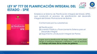 LEY Nº 777 DE PLANIFICACIÓN INTEGRAL DEL
ESTADO - SPIE
Establece el Sistema de Planificación Integral del Estado (SPIE),
que conducirá el proceso de planificación del desarrollo
integral del Estado Plurinacional de Bolivia.
Conformado por los subsistemas:
 Planificación
 Inversión Pública y Financiamiento Externo para el
Desarrollo Integral
 Seguimiento y Evaluación Integral de Planes
Lograr que la planificación de largo, mediano y corto plazo
tenga un enfoque integrado y armónico, y sea el resultado
del trabajo articulado de los niveles de gobierno.
 