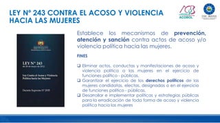LEY Nº 243 CONTRA EL ACOSO Y VIOLENCIA
HACIA LAS MUJERES
Establece los mecanismos de prevención,
atención y sanción contra actos de acoso y/o
violencia política hacia las mujeres.
FINES
 Eliminar actos, conductas y manifestaciones de acoso y
violencia política a las mujeres en el ejercicio de
funciones político - públicas.
 Garantizar el ejercicio de los derechos políticos de las
mujeres candidatas, electas, designadas o en el ejercicio
de funciones político - públicas.
 Desarrollar e implementar políticas y estrategias públicas
para la erradicación de toda forma de acoso y violencia
política hacia las mujeres
 