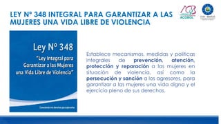 LEY Nº 348 INTEGRAL PARA GARANTIZAR A LAS
MUJERES UNA VIDA LIBRE DE VIOLENCIA
Establece mecanismos, medidas y políticas
integrales de prevención, atención,
protección y reparación a las mujeres en
situación de violencia, así como la
persecución y sanción a los agresores, para
garantizar a las mujeres una vida digna y el
ejercicio pleno de sus derechos.
 