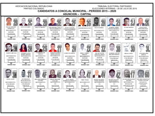 ASOCIACION NACIONAL REPUBLICANA
PARTIDO COLORADO
TRIBUNAL ELECTORAL PARTIDARIO
ELECCIONES INTERNAS – 26 DE JULIO DE 2015
CANDIDATOS A CONCEJAL MUNICIPAL - PERIODO 2015 – 2020
ASUNCION – CAPITAL
MARQUE AQUI
GUIDO VELAZQUEZ
MOVIMIENTO
HONOR
COLORADO
LISTA
MARQUE AQUI
MOVIMIENTO
HONOR
COLORADO
LISTA
MARQUE AQUI
MOVIMIENTO
HONOR
COLORADO
LISTA
EDGAR RUBEN VERA Y
ARAGON RODRIGUEZ
MARQUE AQUI
MOVIMIENTO
HONOR
COLORADO
LISTA
LOURDES NAVILA
IBARRA MONGES
MARQUE AQUI
TERESIO DE JESUS
MEDINA BENITEZ
MOVIMIENTO
HONOR
COLORADO
LISTA
MARQUE AQUI
NASSER ESGAIB
ORTEGA
MOVIMIENTO
HONOR
COLORADO
LISTA
MARQUE AQUI
HUGO RAMIREZ
MOVIMIENTO
HONOR
COLORADO
LISTA
MARQUE AQUI
MARTIN AREVALO
MOVIMIENTO
HONOR
COLORADO
LISTA
MARQUE AQUI
MOVIMIENTO
HONOR
COLORADO
LISTA
ALFREDO ANDRES
BENITEZ MENDIETA
MARQUE AQUI
MOVIMIENTO
COLORADO
AÑETETE
LISTA
LUIS FERNANDO
BERNAL
MARQUE AQUI
MOVIMIENTO
HONOR
COLORADO
LISTA
GERARDO ROJAS PAIVA
MARQUE AQUI
MOVIMIENTO
HONOR
COLORADO
LISTA
MOVIMIENTO
COMPROMISO
REPUBLICANO
MARQUE AQUI
LISTA
MOVIMIENTO
HONOR
COLORADO
MARQUE AQUI
MOVIMIENTO DE
ACCION
REPUBLICANA Y
ESPERANZA PARA
ASUNCION
OSCAR VICENTE
ESQUIVEL SERVIN
LISTA
MOVIMIENTO
HONOR
COLORADO
MOVIMIENTO
COMPROMISO
REPUBLICANO
MARQUE AQUI
LISTA
JULIO VALENTIN
GONZALEZ FERREIRA
MOVIMIENTO
HONOR
COLORADO
MARQUE AQUI
LISTA
JORGE CORREA
JORGITO
MOVIMIENTO
HONOR
COLORADO
MOVIMIENTO
ASUNCION
POSITIVA
MARQUE AQUI
JULIO ULLON
LISTA
MOVIMIENTO
COLORADO
AÑETETE
MARQUE AQUI
LISTA
JUANJO ARNOLD
MOVIMIENTO
HONOR
COLORADO
MOVIMIENTO
ASUNCION
POSITIVA
MARQUE AQUI
ALFREDO ATILANO
BOGADO GIMENEZ
LISTA
MOVIMIENTO
COLORADO
AÑETETE
MARQUE AQUI
LISTA
JULIO CESAR
FERNANDEZ DIAZ
MOVIMIENTO
HONOR
COLORADO
MARQUE AQUI
DIEGO LANSAC
MOVIMIENTO
COLORADO
AÑETETE
LISTA
MARQUE AQUI
MOVIMIENTO
TU
ASUNCION
LISTA
EMILIO ARMANDO
GUEVARA
MARQUE AQUI
MANUEL DE JESUS
VIEDMA ROMERO
MOVIMIENTO
TU
ASUNCION
LISTA
MARQUE AQUI
MOVIMIENTO
TU
ASUNCION
LISTA
ORLANDO FIOROTTO
SANCHEZ
MARQUE AQUI
MOVIMIENTO
TU
ASUNCION
LISTA
TRIKY TRAKA
MARQUE AQUI
NELSON AUGUSTO
RAMOS IBAROLA
MOVIMIENTO
TU
ASUNCION
LISTA
MOVIMIENTO
COMPROMISO
REPUBLICANO
MARQUE AQUI
LISTA
VICTOR HUGO
MENACHO EGUEZ
MOVIMIENTO
COLORADO
AÑETETE
MOVIMIENTO
COMPROMISO
REPUBLICANO
MARQUE AQUI
LISTA
JUAN CARLOS
RODRIGUEZ PORTILLO
MOVIMIENTO
TU
ASUNCION
MARQUE AQUI
LISTA
ANA BEATRIZ DUARTE
RIVEROS
MOVIMIENTO
RENACER
REPUBLICANO
MARQUE AQUI
LISTA
RICARDO CRESENCIO
VALDEZ GALEANO
MOVIMIENTO
COORDINADORA
COLORADA
CAMPESINA
OSCAR NENECHO
RODRIGUEZ
JOSE ALVARENGADANI CENTURION
 