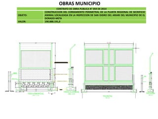 OBRAS MUNICIPIO
CONTRATO DE OBRA PUBLICA N° 059 DE 2014
OBJETO:
CONSTRUCCION DEL CERRAMIENTO PERIMETRAL DE LA PLANTA REGIONAL DE SECRIFICIO
ANIMAL LOCALIZADA EN LA INSPECCION DE SAN ISIDRO DEL ARIARI DEL MUNICIPIO DE EL
DORADO-META
VALOR: 190.888.191,0
 