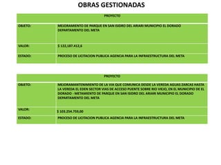 OBRAS GESTIONADAS
PROYECTO
OBJETO: MEJORAMIENTO DE PARQUE EN SAN ISIDRO DEL ARIARI MUNICIPIO EL DORADO
DEPARTAMENTO DEL META
VALOR: $ 122,187.412,6
ESTADO: PROCESO DE LICITACION PUBLICA AGENCIA PARA LA INFRAESTRUCTURA DEL META
PROYECTO
OBJETO: MEJORAMANTENIMIENTO DE LA VIA QUE COMUNICA DESDE LA VEREDA AGUAS ZARCAS HASTA
LA VEREDA EL EDEN SECTOR VIAS DE ACCESO PUENTE SOBRE RIO VIEJO, EN EL MUNICIPIO DE EL
DORADO - METAMIENTO DE PARQUE EN SAN ISIDRO DEL ARIARI MUNICIPIO EL DORADO
DEPARTAMENTO DEL META
VALOR:
$ 103.254.759,00
ESTADO: PROCESO DE LICITACION PUBLICA AGENCIA PARA LA INFRAESTRUCTURA DEL META
 