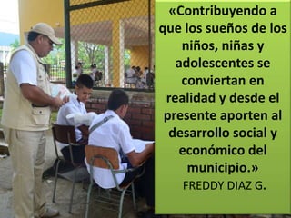 «Contribuyendo a
que los sueños de los
niños, niñas y
adolescentes se
conviertan en
realidad y desde el
presente aporten al
desarrollo social y
económico del
municipio.»
FREDDY DIAZ G.
 