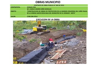 OBRAS MUNICIPIO
CONTRATO DE OBRA PUBLICA N° 069 DE 2013
CONTRATISTA: COINAR LTDA
R/L CAMILO ANDRES NIÑO MORALES
OBJETO: "CONSTRUCCION DE OBRAS DE PROTECCION EN LA MARGEN IZQUIERDA DEL CAÑO PAUJIL
DE LA VEREDA SANTA ROSA BAJA DEL MUNICIPIO DE EL DORADO - META"
VALOR: $ 309.290.479,0
EJECUCION DE LA OBRA
 