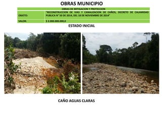 OBRAS MUNICIPIO
OBRAS DE MITIGACION Y PROTECCION
OBJETO:
“RECONSTRUCCION DE VIAS Y CANALIZACION DE CAÑOS, DECRETO DE CALAMIDAD
PUBLICA N° 50 DE 2014, DEL 18 DE NOVIEMBRE DE 2014"
VALOR: $ 2.000.000.000,0
ESTADO INICIAL
CAÑO AGUAS CLARAS
 