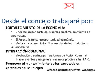 4 Desde el concejo trabajaré por:  FORTALECIMIENTO DE LA ECONOMÍA: Orientación por parte de expertos en el mejoramiento de enramadas. El Agroturismo como oportunidad económica. Mejorar la economía familiar vendiendo los productos a la Cooperativa INTEGRACIÓN COMUNAL Motivación para integrar las Juntas de Acción Comunal. Hacer eventos para generar recursos propios a las  J.A.C. Promover el mantenimiento de los carreteables veredales del Municipio AMPARO GARZON CIFUENTES  ALCALDESA 