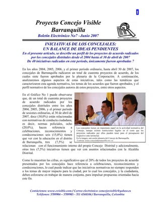 1

            Proyecto Concejo Visible
                 Barranquilla
              Boletín Electrónico No7 –Junio 2007

                    INICIATIVAS DE LOS CONCEJALES:
                   UN BALANCE DE IDEAS PENDIENTES
En el presente artículo, se describe un perfil de los proyectos de acuerdo radicados
      por los concejales distritales desde el 2004 hasta el 30 de abril de 2007
   De 40 iniciativas radicadas en este período, únicamente fueron aprobadas 7

En los años 2004, 2005, 2006, y el primer período ordinario, hasta abril 30 de 2007, los
concejales de Barranquilla radicaron un total de cuarenta proyectos de acuerdo, de los
cuales siete fueron aprobados por la plenaria de la Corporación. A continuación,
analizaremos algunos aspectos de estas iniciativas, tales como las temáticas que
caracterizaron esta agenda normativa, los temas de los acuerdos que fueron aprobados, y el
perfil normativo de los concejales autores de estos proyectos, entre otros aspectos.

En el Gráfico No 1 puede observarse
que, de un total de cuarenta proyectos
de acuerdo radicados por los
concejales distritales entre los años
2004, 2005, 2006, y el primer período
de sesiones ordinarias, al 30 de abril de
2007, doce (30,0%) están relacionadas
con normativas de conducta ciudadana,
es decir, normas policiales, ocho
(20,0%),     hacen      referencia      a Los concejales tienen un importante papel en la actividad normativa del
celebraciones, reconocimientos y Concejo, aunque existen restricciones legales en el costo que los
                                          proyectos radicados por ellos pueden tener para el presupuesto del
condecoraciones seis (15,0%) tienen respectivo ente territorial.
que ver con la educación en el distrito En la imagen, una sesión plenaria del Concejo de Barranquilla.
                                          Cortesía: www.concejobarranquilla.gov.co
de Barranquilla, tres      (7,5%)      se
relacionan con el funcionamiento interno del propio Concejo Distrital y adicionalmente,
otras tres (7,5%) iniciativas tienen que ver con asuntos relacionados con la Alcaldía
Distrital.

Como lo muestran las cifras, es significativo que el 20% de todos los proyectos de acuerdo
presentados por los concejales hace referencia a celebraciones, reconocimientos y
condecoraciones, lo cual puede indicar que las iniciativas normativas no siempre responden
a los temas de mayor impacto para la ciudad, por lo cual los concejales, y la ciudadanía,
deben esforzarse en trabajar de manera conjunta, para impulsar propuestas orientadas hacia
este fin.


       Contáctenos: www.cvisible.com / Correo electrónico: concejovisible@yahoo.es
           Teléfonos: 3709904 – 3709905 - 311 4344104 / Barranquilla, Colombia
 