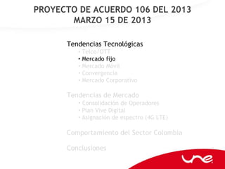 PROYECTO DE ACUERDO 106 DEL 2013
       MARZO 15 DE 2013

      Tendencias Tecnológicas
         • Telco/OTT
         • Mercado fijo
         • Mercado Móvil
         • Convergencia
         • Mercado Corporativo

      Tendencias de Mercado
         • Consolidación de Operadores
         • Plan Vive Digital
         • Asignación de espectro (4G LTE)

      Comportamiento del Sector Colombia

      Conclusiones
 