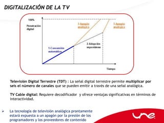 DIGITALIZACIÓN DE LA TV




    Televisión Digital Terrestre (TDT) : La señal digital terrestre permite multiplicar por
    seis el número de canales que se pueden emitir a través de una señal analógica.

    TV Cable digital: Requiere decodificador y ofrece ventajas significativas en términos de
    interactividad.


   La tecnología de televisión analógica prontamente
    estará expuesta a un apagón por la presión de los
    programadores y los proveedores de contenido
 