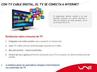 CON TV CABLE DIGITAL, EL TV SE CONECTA A INTERNET


                                                           El espectador decide cuándo y en qué
                                                           pantalla consume sus series favoritas y
                                                           esto se comparte en redes sociales. Así se
                                                           ve el futuro de la TV.




    Tendencias sobre consumo de TV
    1. Integrada a las redes sociales: para compartir en tiempo real.

    2.   Apple TV o Roku ofrecen contenido pago o gratuito en la Web.

    3. Más aplicaciones – nuevos contenidos

    4. Control de voz y gestos permitirán conectarse con la TV al instante. El control remoto será del
       pasado.



   A mediano plazo los operadores tampoco intermediarán
    los contenidos de TV
 