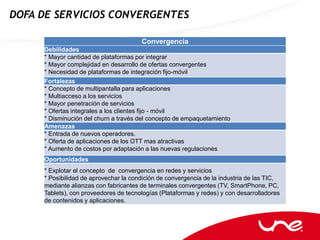 DOFA DE SERVICIOS CONVERGENTES

                                       Convergencia
     Debilidades
     * Mayor cantidad de plataformas por integrar
     * Mayor complejidad en desarrollo de ofertas convergentes
     * Necesidad de plataformas de integración fijo-móvil
     Fortalezas
     * Concepto de multipantalla para aplicaciones
     * Multiacceso a los servicios
     * Mayor penetración de servicios
     * Ofertas integrales a los clientes fijo - móvil
     * Disminución del churn a través del concepto de empaquetamiento
     Amenazas
     * Entrada de nuevos operadores.
     * Oferta de aplicaciones de los OTT mas atractivas
     * Aumento de costos por adaptación a las nuevas regulaciones
     Oportunidades
     * Explotar el concepto de convergencia en redes y servicios
     * Posibilidad de aprovechar la condición de convergencia de la industria de las TIC,
     mediante alianzas con fabricantes de terminales convergentes (TV, SmartPhone, PC,
     Tablets), con proveedores de tecnologías (Plataformas y redes) y con desarrolladores
     de contenidos y aplicaciones.
 