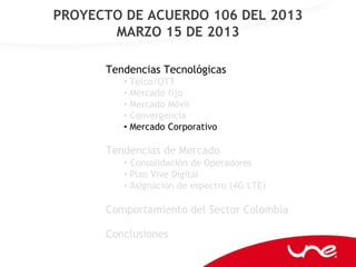 PROYECTO DE ACUERDO 106 DEL 2013
       MARZO 15 DE 2013

      Tendencias Tecnológicas
         • Telco/OTT
         • Mercado fijo
         • Mercado Móvil
         • Convergencia
         • Mercado Corporativo

      Tendencias de Mercado
         • Consolidación de Operadores
         • Plan Vive Digital
         • Asignación de espectro (4G LTE)

      Comportamiento del Sector Colombia

      Conclusiones
 