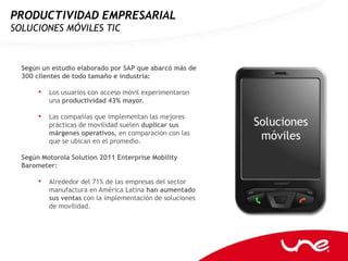 PRODUCTIVIDAD EMPRESARIAL
SOLUCIONES MÓVILES TIC



  Según un estudio elaborado por SAP que abarcó más de
  300 clientes de todo tamaño e industria:

       • Los usuarios con acceso móvil experimentaron
          una productividad 43% mayor.

       • Las compañías que implementan las mejores
          prácticas de movilidad suelen duplicar sus       Soluciones
          márgenes operativos, en comparación con las
          que se ubican en el promedio.
                                                            móviles
  Según Motorola Solution 2011 Enterprise Mobility
  Barometer:

       • Alrededor del 71% de las empresas del sector
          manufactura en América Latina han aumentado
          sus ventas con la implementación de soluciones
          de movilidad.
 