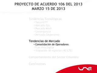 PROYECTO DE ACUERDO 106 DEL 2013
       MARZO 15 DE 2013

      Tendencias Tecnológicas
         • Telco/OTT
         • Mercado fijo
         • Mercado Móvil
         • Convergencia
         • Mercado Corporativo

      Tendencias de Mercado
         • Consolidación de Operadores
         • Plan Vive Digital
         • Asignación de espectro (4G LTE)

      Comportamiento del Sector Colombia

      Conclusiones
 
